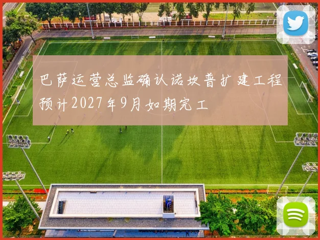 巴萨运营总监确认诺坎普扩建工程预计2027年9月如期完工