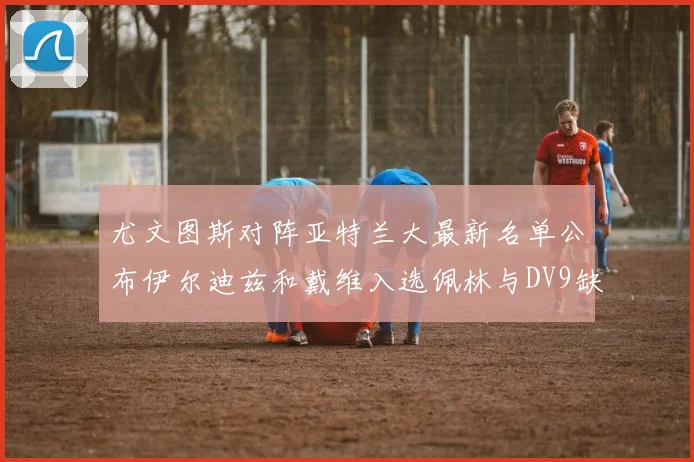 尤文图斯对阵亚特兰大最新名单公布伊尔迪兹和戴维入选佩林与DV9缺席