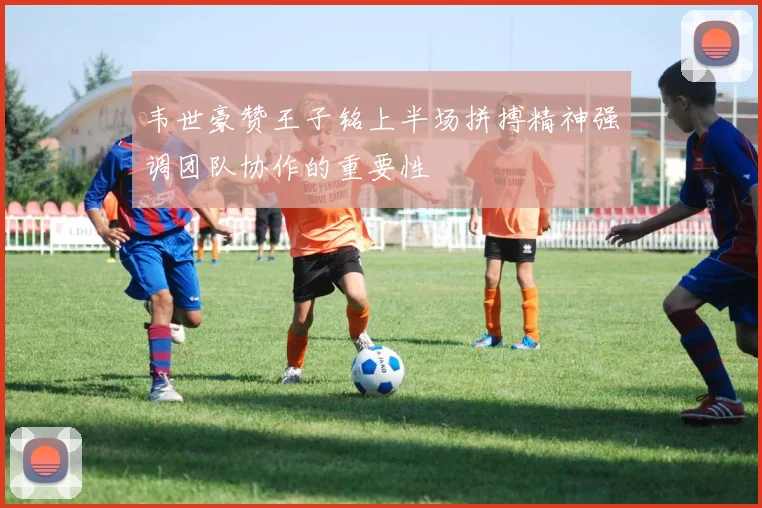 韦世豪赞王子铭上半场拼搏精神强调团队协作的重要性