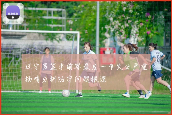 辽宁男篮季前赛最后一节失分严重杨鸣分析防守问题根源