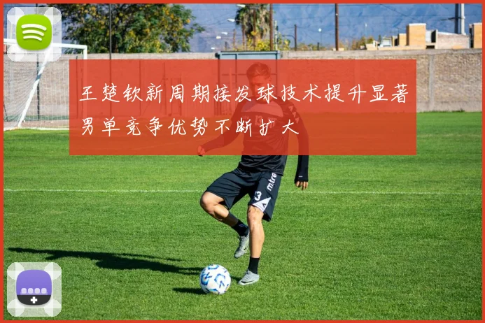 王楚钦新周期接发球技术提升显著男单竞争优势不断扩大
