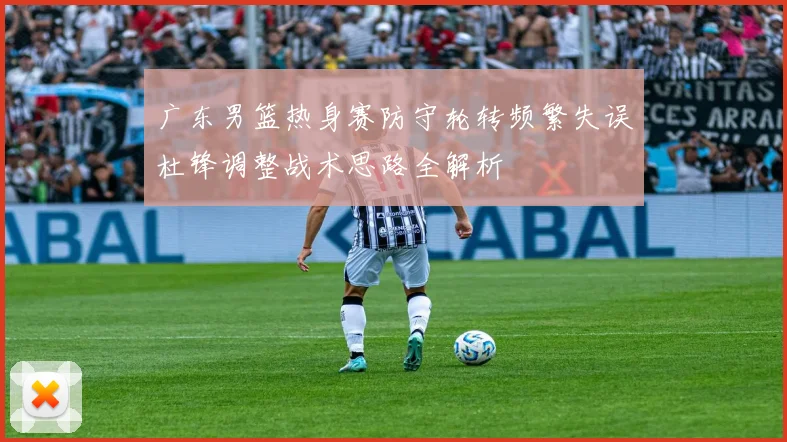 广东男篮热身赛防守轮转频繁失误杜锋调整战术思路全解析
