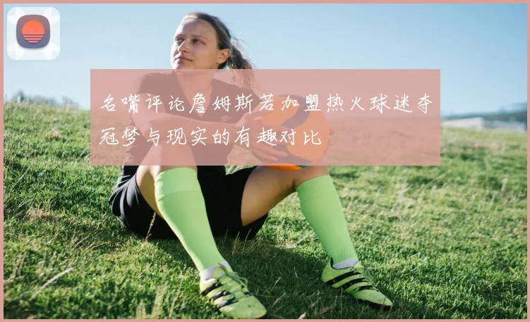 名嘴评论詹姆斯若加盟热火球迷夺冠梦与现实的有趣对比