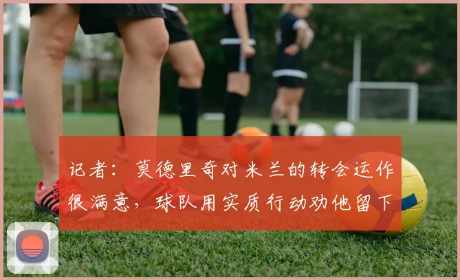 记者:莫德里奇对米兰的转会运作很满意,球队用实质行动劝他留下