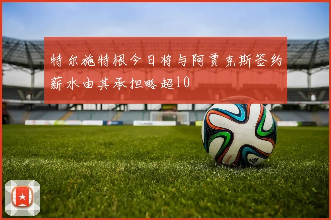 特尔施特根今日将与阿贾克斯签约薪水由其承担略超10