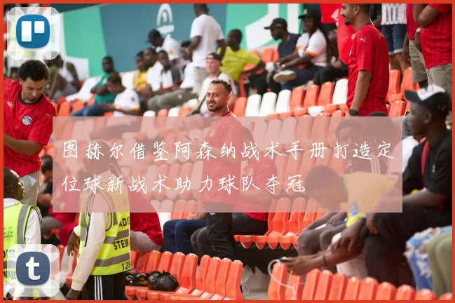 图赫尔借鉴阿森纳战术手册打造定位球新战术助力球队夺冠