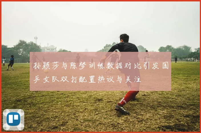 孙颖莎与陈梦训练数据对比引发国乒女队双打配置热议与关注
