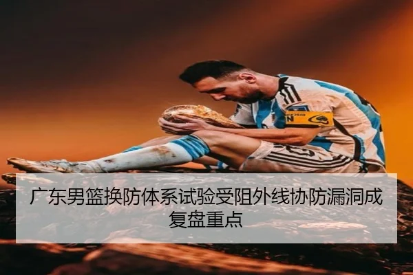 广东男篮换防体系试验受阻外线协防漏洞成复盘重点