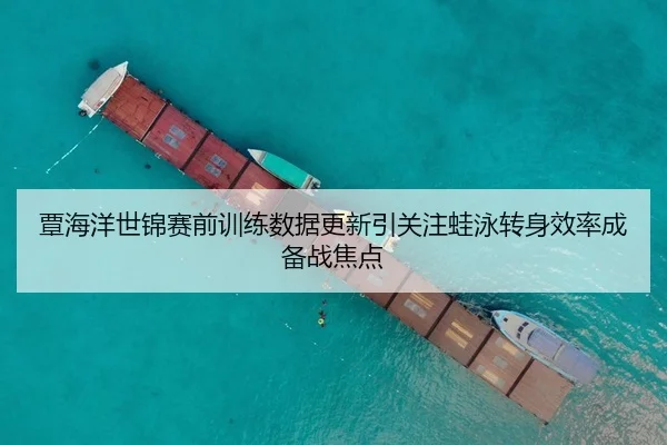 覃海洋世锦赛前训练数据更新引关注蛙泳转身效率成备战焦点