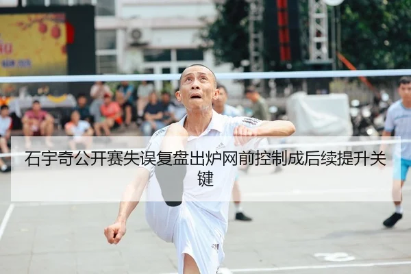 石宇奇公开赛失误复盘出炉网前控制成后续提升关键